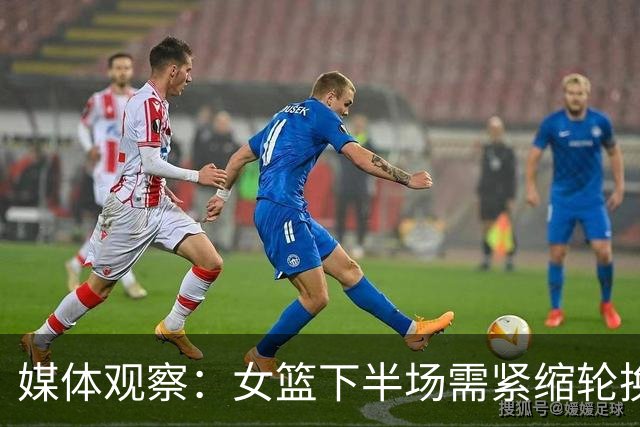 媒体观察：女篮下半场需紧缩轮换，避免被对手掌控局势